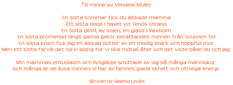 Till minne av Vendela M�ller 

En sista sommar fick du �lskade mamma 
Ett sista dopp i havet vid Ten�s strand 
En sista glimt av solen, en glass i Vaxholm 
En sista promenad l�ngs gamla gator ber�ttandes minnen fr�n svunnen tid 
En sista kram fick jag en �lskad dotter av en modig stark och hoppfull mor 
Men ett sista farv�l det sa vi aldrig f�r vi ska m�tas �ter och det viste b�de du och jag. 

Min mammas entusiasm och livsgl�dje smittade av sig p� m�nga m�nniskor. 
Och m�nga �r de ljusa minnen vi har av hennes glada skratt och otroliga energi. 

Skriven av Helena Lev�n